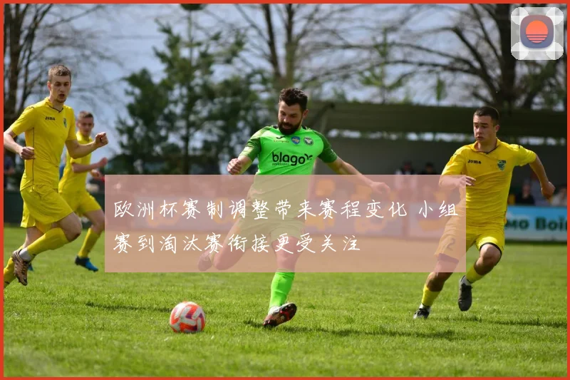 欧洲杯赛制调整带来赛程变化 小组赛到淘汰赛衔接更受关注