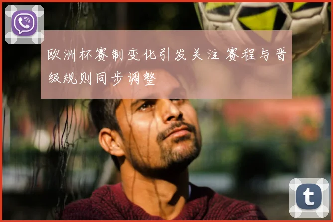 欧洲杯赛制变化引发关注 赛程与晋级规则同步调整