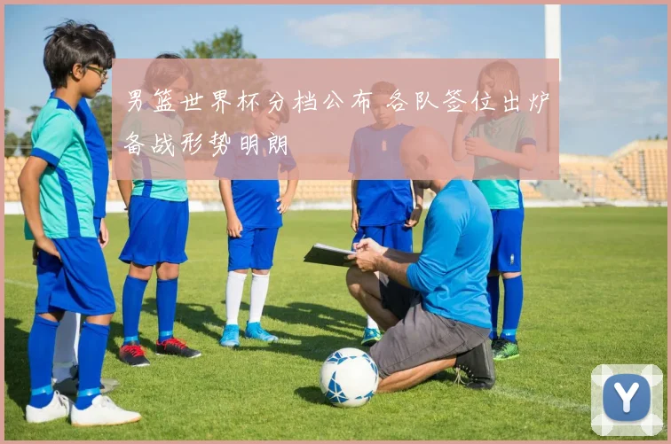 男篮世界杯分档公布 各队签位出炉备战形势明朗