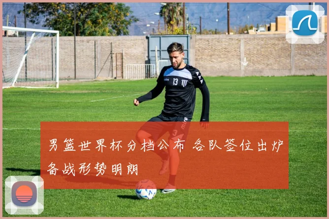 男篮世界杯分档公布 各队签位出炉备战形势明朗