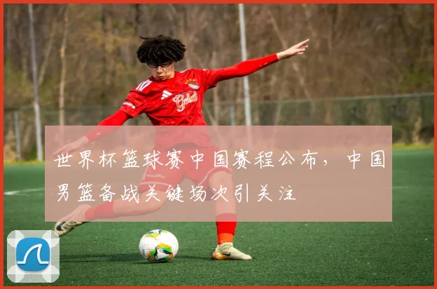 世界杯篮球赛中国赛程公布,中国男篮备战关键场次引关注