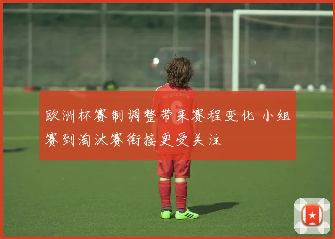 欧洲杯赛制调整带来赛程变化 小组赛到淘汰赛衔接更受关注