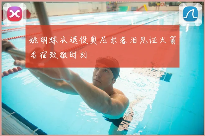 姚明球衣退役奥尼尔落泪见证火箭名宿致敬时刻