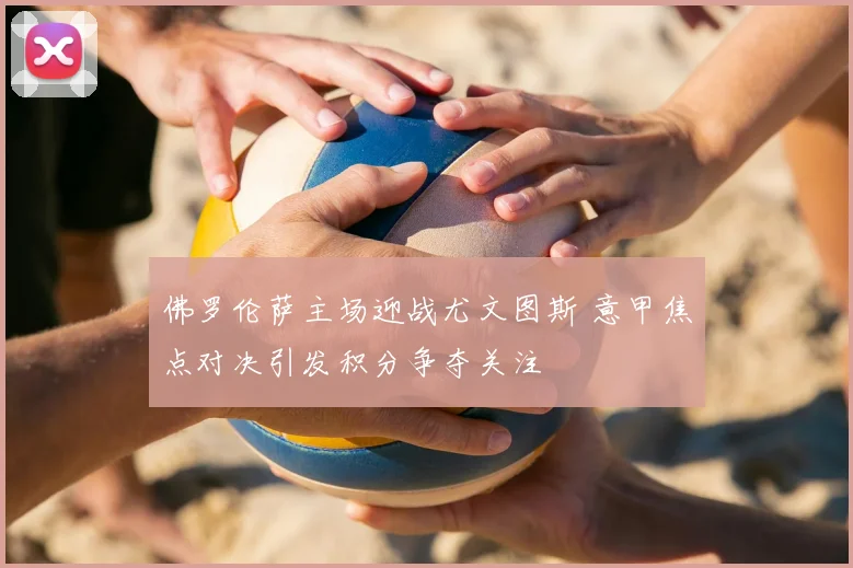 佛罗伦萨主场迎战尤文图斯 意甲焦点对决引发积分争夺关注