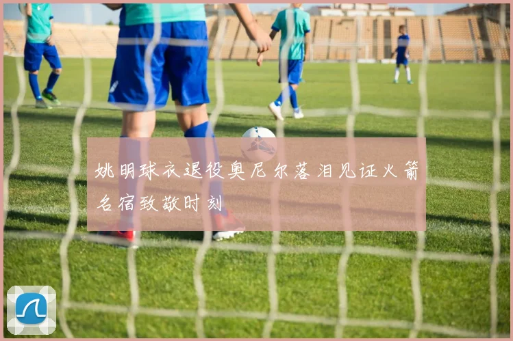 姚明球衣退役奥尼尔落泪见证火箭名宿致敬时刻