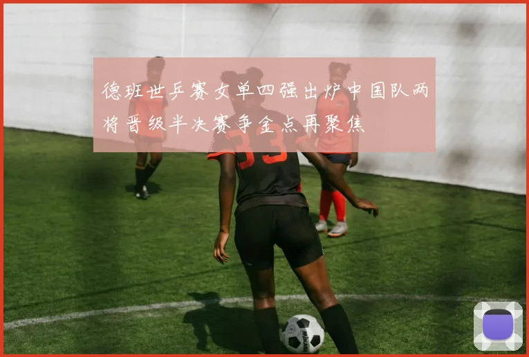 德班世乒赛女单四强出炉中国队两将晋级半决赛争金点再聚焦