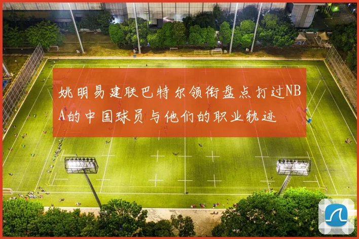 姚明易建联巴特尔领衔盘点打过NBA的中国球员与他们的职业轨迹