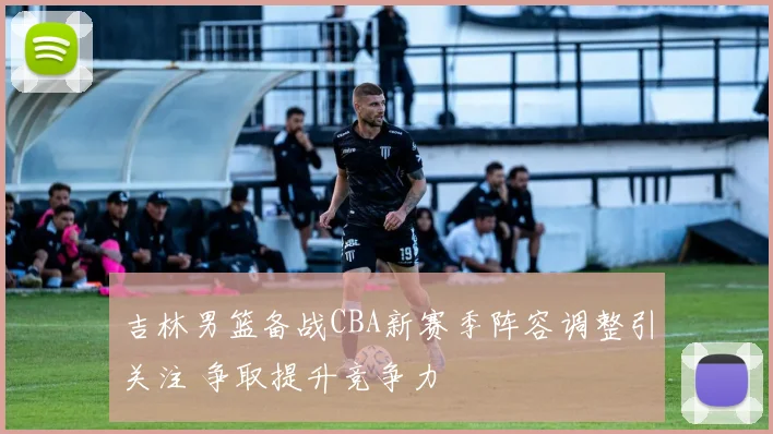 吉林男篮备战CBA新赛季阵容调整引关注 争取提升竞争力
