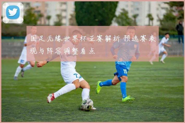 国足无缘世界杯正赛解析 预选赛表现与阵容调整看点