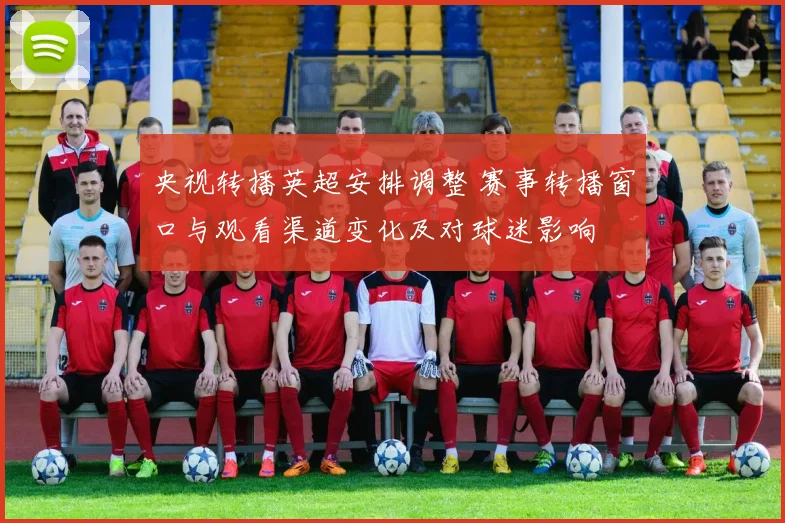 央视转播英超安排调整 赛事转播窗口与观看渠道变化及对球迷影响