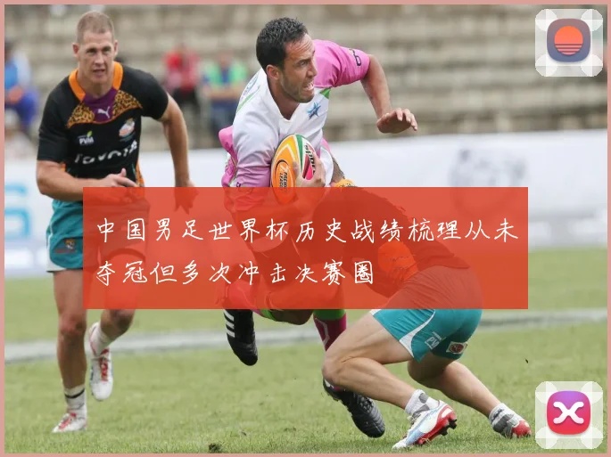 中国男足世界杯历史战绩梳理从未夺冠但多次冲击决赛圈