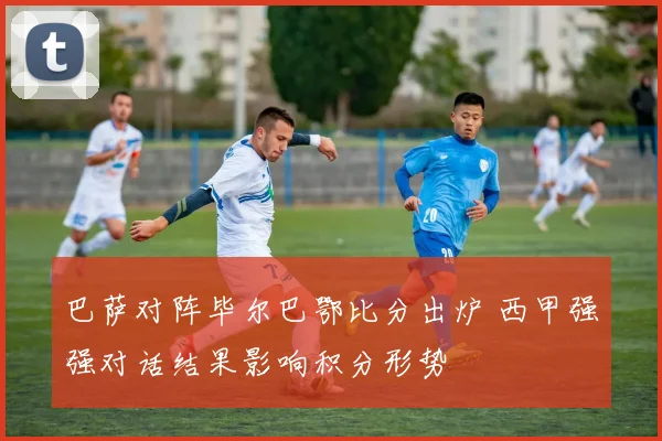 巴萨对阵毕尔巴鄂比分出炉 西甲强强对话结果影响积分形势
