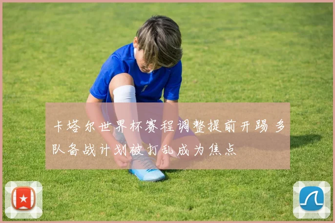 卡塔尔世界杯赛程调整提前开踢 多队备战计划被打乱成为焦点