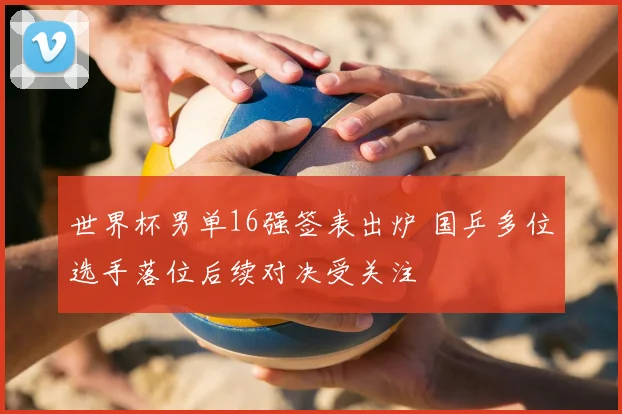 世界杯男单16强签表出炉 国乒多位选手落位后续对决受关注