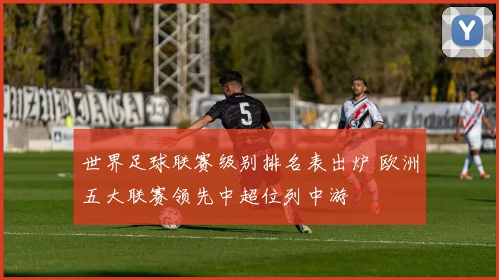 世界足球联赛级别排名表出炉 欧洲五大联赛领先中超位列中游