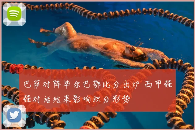 巴萨对阵毕尔巴鄂比分出炉 西甲强强对话结果影响积分形势