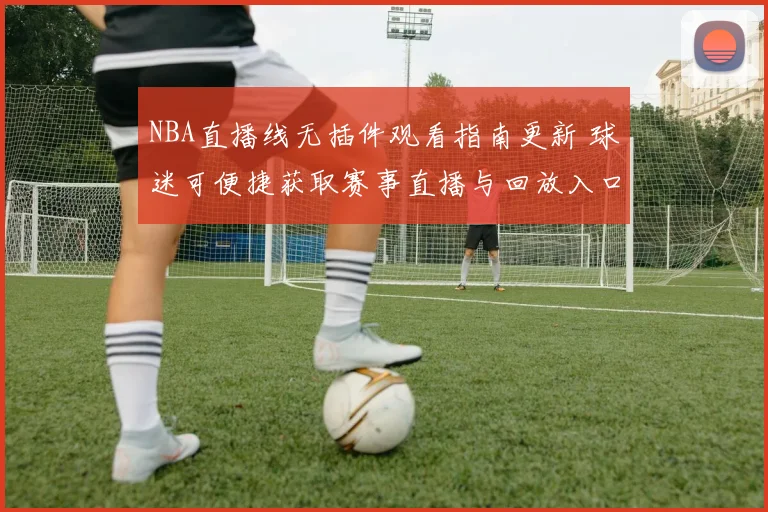 NBA直播线无插件观看指南更新 球迷可便捷获取赛事直播与回放入口