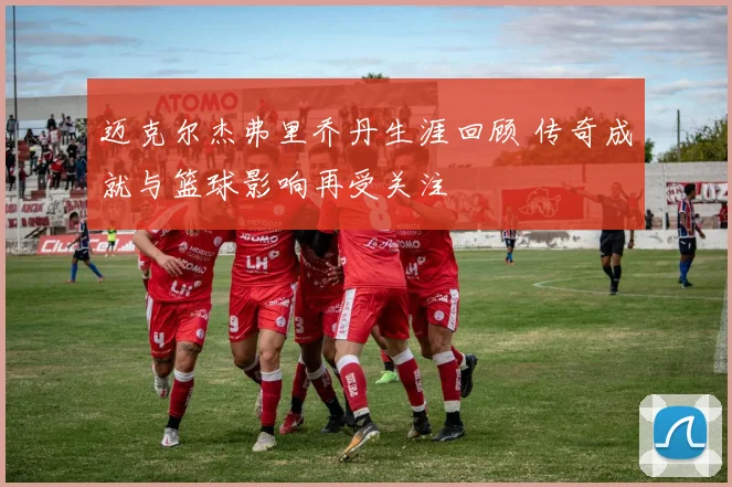 迈克尔杰弗里乔丹生涯回顾 传奇成就与篮球影响再受关注