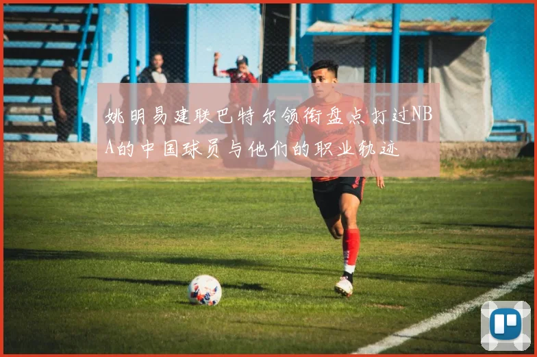 姚明易建联巴特尔领衔盘点打过NBA的中国球员与他们的职业轨迹