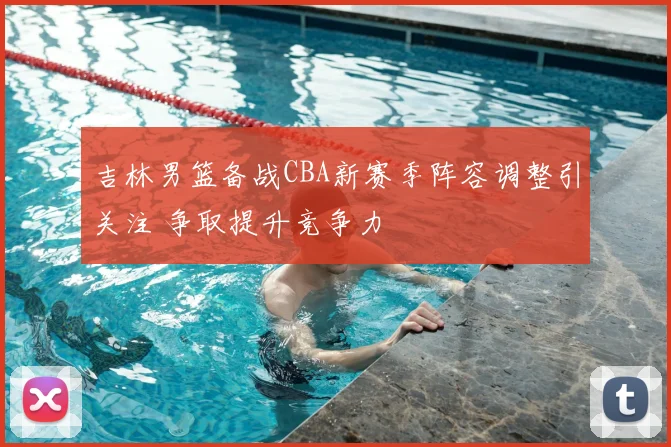 吉林男篮备战CBA新赛季阵容调整引关注 争取提升竞争力
