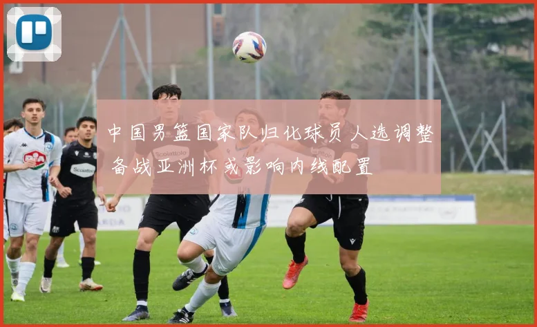 中国男篮国家队归化球员人选调整 备战亚洲杯或影响内线配置