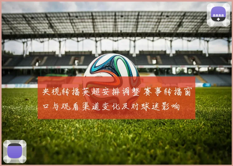 央视转播英超安排调整 赛事转播窗口与观看渠道变化及对球迷影响